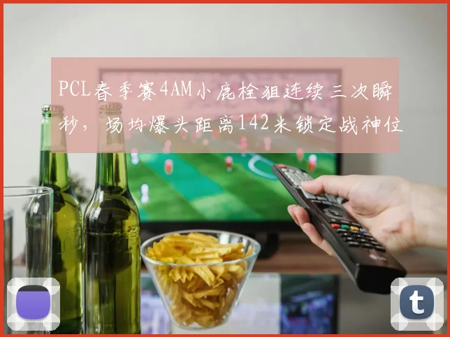 PCL春季赛4AM小鹿栓狙连续三次瞬秒，场均爆头距离142米锁定战神位