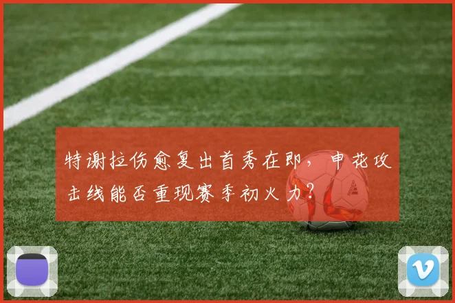 特谢拉伤愈复出首秀在即，申花攻击线能否重现赛季初火力？