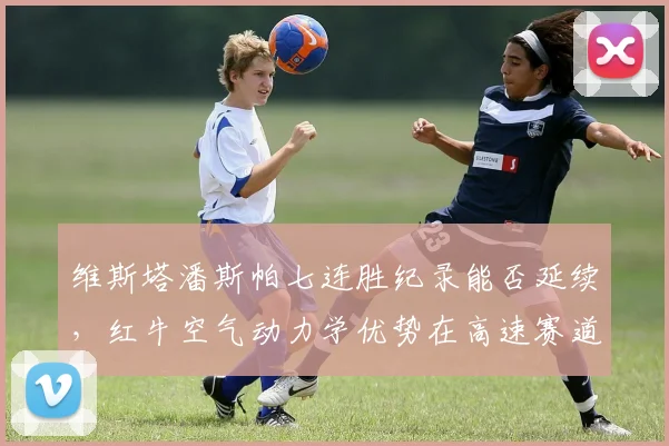 维斯塔潘斯帕七连胜纪录能否延续,红牛空气动力学优势在高速赛道是否无解?