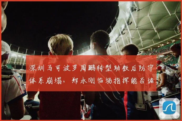 深圳马可波罗周鹏转型助教后防守体系崩塌，郑永刚临场指挥能否堵住漏洞？