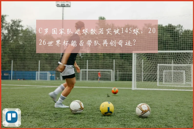 C罗国家队进球数若突破145球，2026世界杯能否带队再创奇迹？