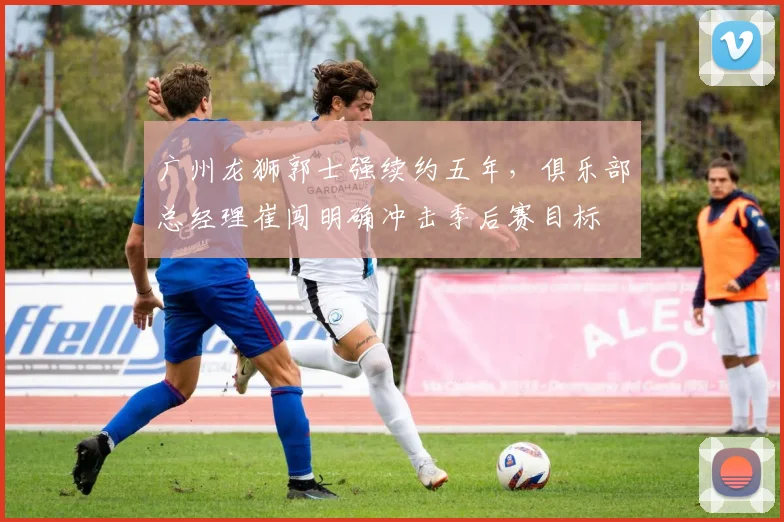 广州龙狮郭士强续约五年，俱乐部总经理崔闯明确冲击季后赛目标