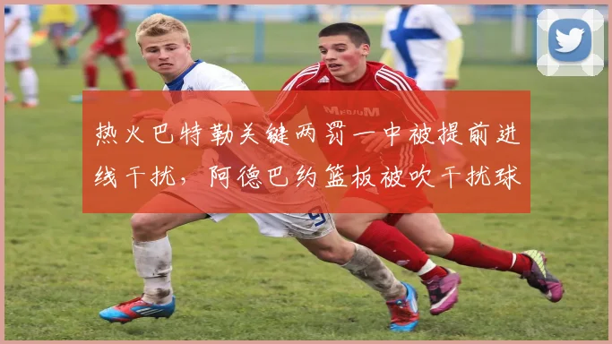 热火巴特勒关键两罚一中被提前进线干扰，阿德巴约篮板被吹干扰球